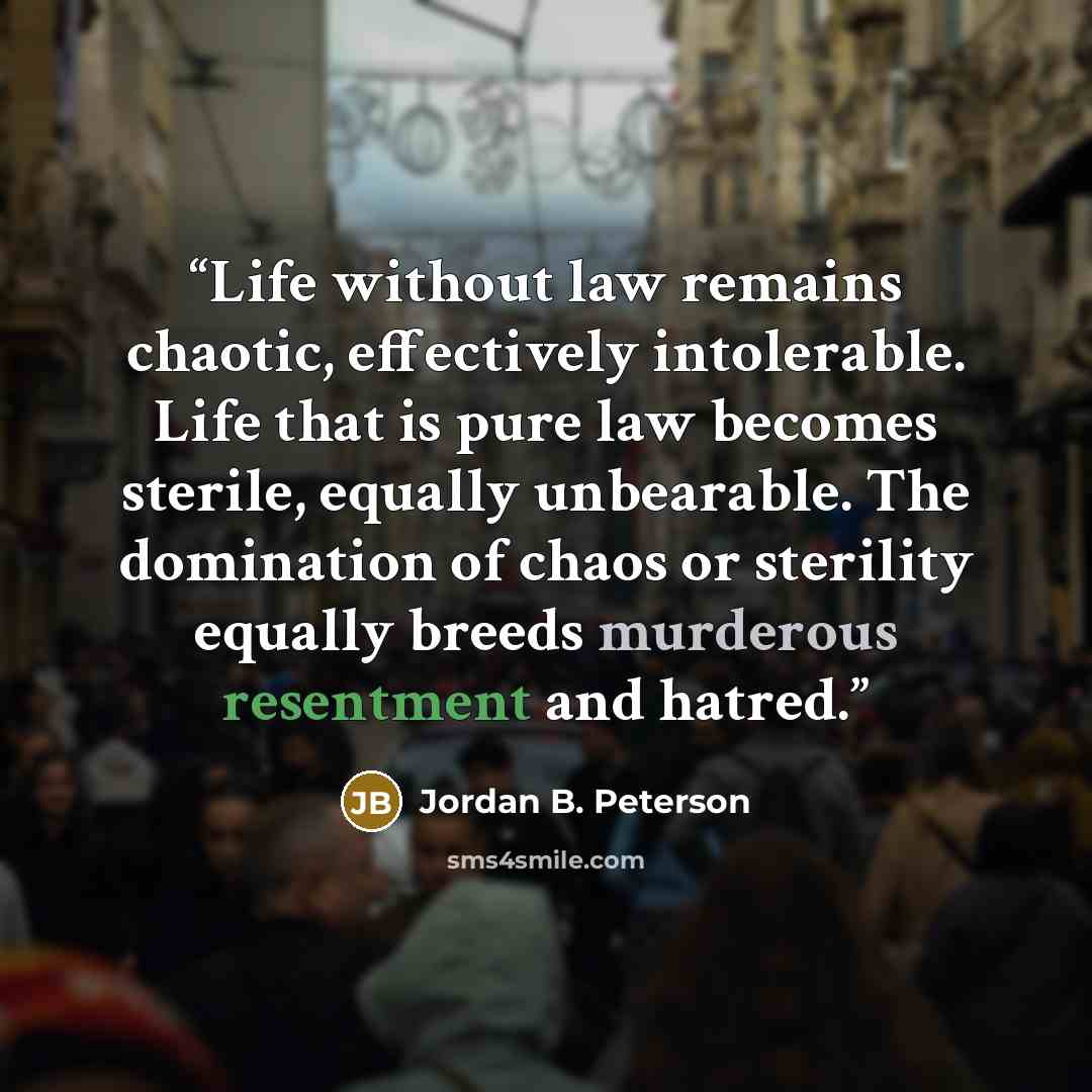 “Life without law remains chaotic, effectively intolerable. Life that is pure law becomes sterile, equally unbearable. The domination of chaos or sterility equally breeds murderous resentment and hatred.” quote by Jordan B. Peterson