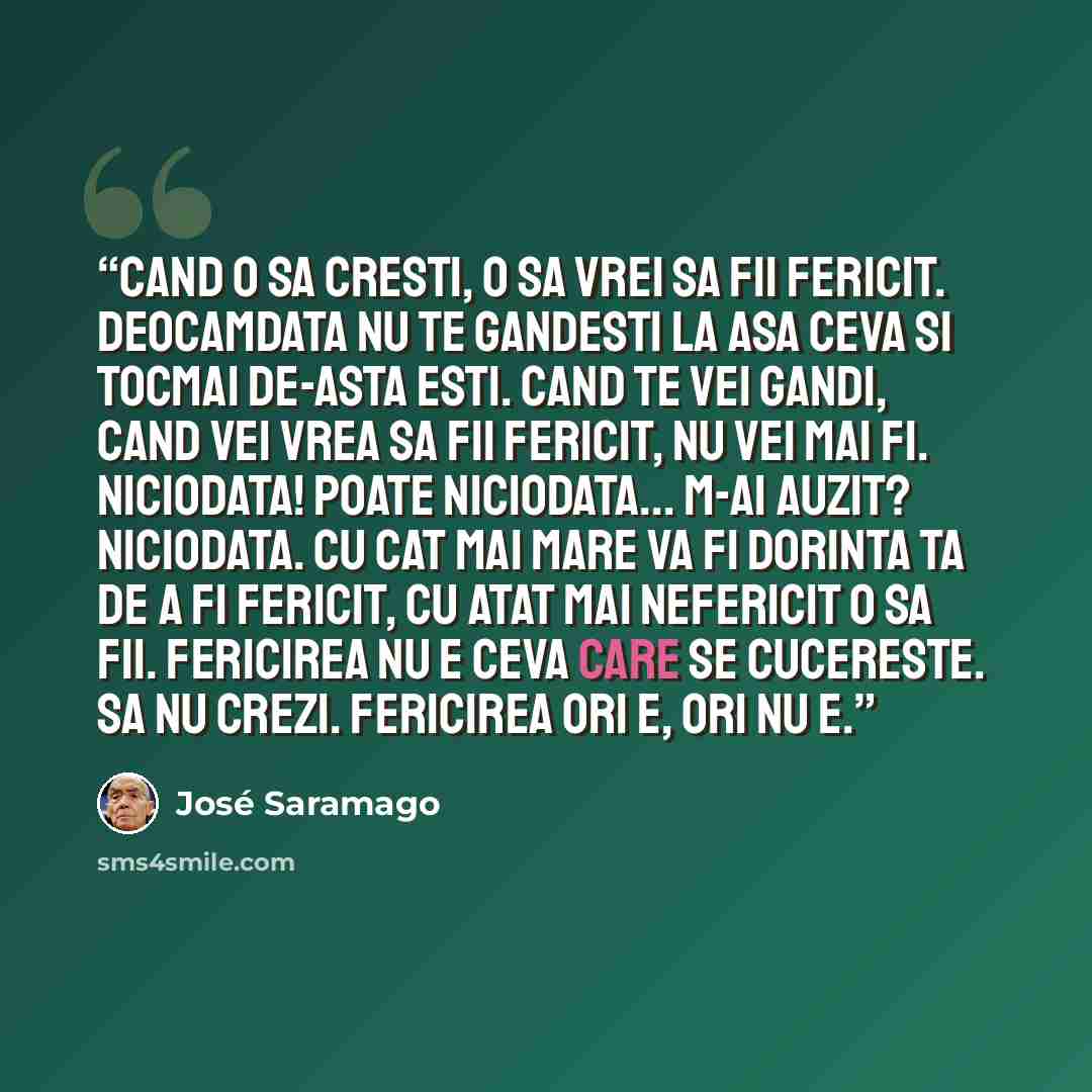 “Cand o sa cresti, o sa vrei sa fii fericit. Deocamdata nu te gandesti la asa ceva si tocmai de-asta esti. Cand te vei gandi, cand vei vrea sa fii fericit, nu vei mai fi. Niciodata! Poate niciodata... M-ai auzit? Niciodata. Cu cat mai mare va fi dorinta ta de a fi fericit, cu atat mai nefericit o…” quote by José Saramago