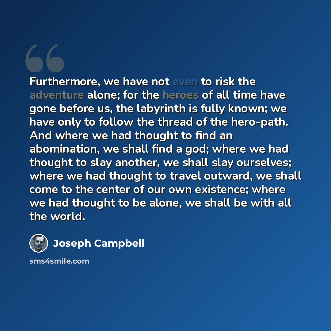 “Furthermore, we have not even to risk the adventure alone; for the heroes of all time have gone before us, the labyrinth is fully known; we have only to follow the thread of the hero-path. And where we had thought to find an abomination, we shall find a god; where we had thought to slay another…” quote by Joseph Campbell