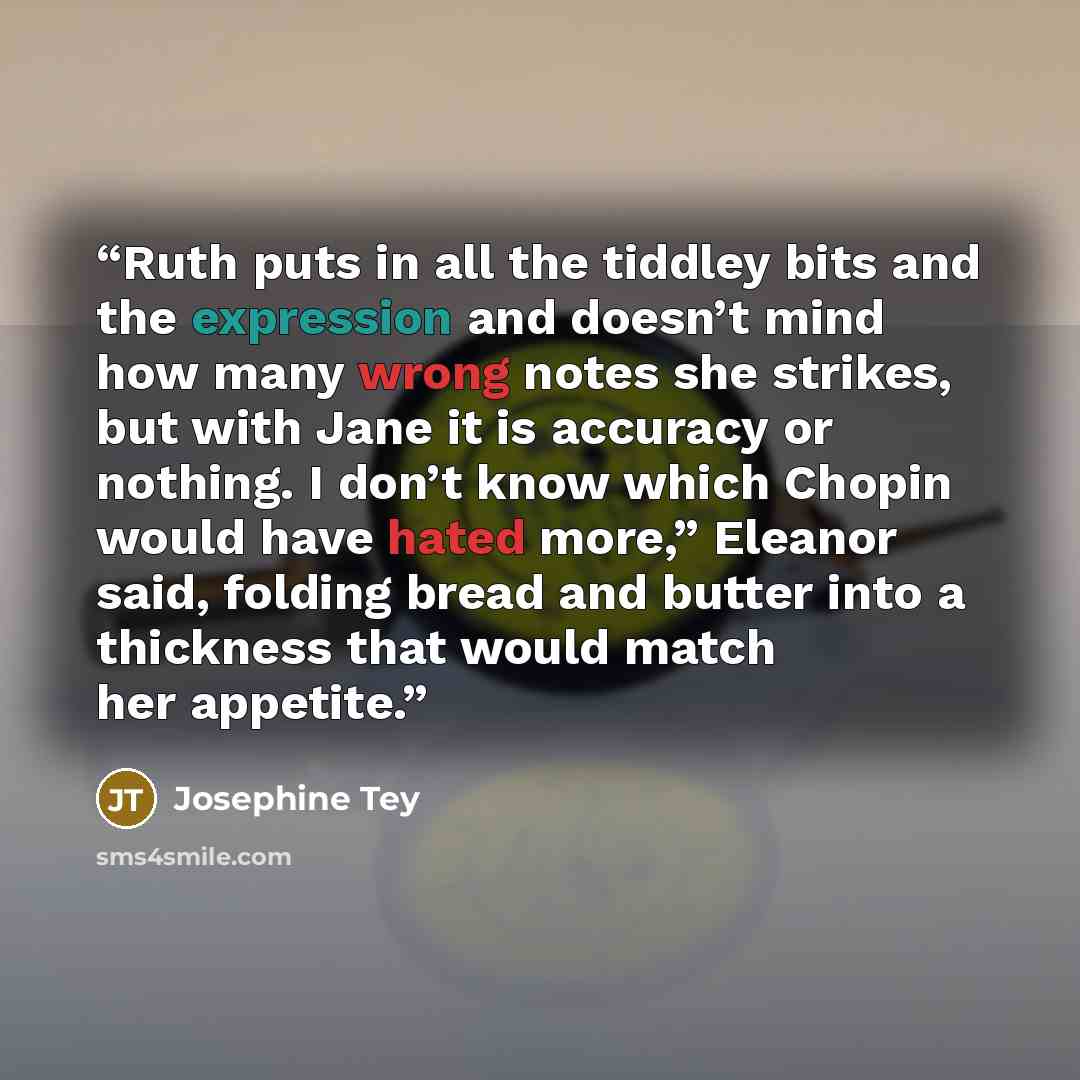 “Ruth puts in all the tiddley bits and the expression and doesn’t mind how many wrong notes she strikes, but with Jane it is accuracy or nothing. I don’t know which Chopin would have hated more,” Eleanor said, folding bread and butter into a thickness that would match her appetite.” quote by Josephine Tey