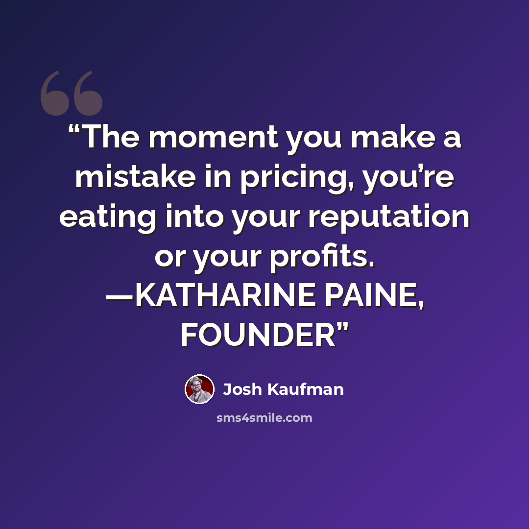 “The moment you make a mistake in pricing, you’re eating into your reputation or your profits. —KATHARINE PAINE, FOUNDER” quote by Josh Kaufman