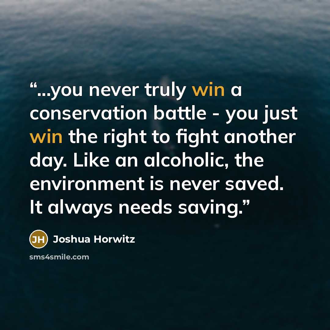 “...you never truly win a conservation battle - you just win the right to fight another day. Like an alcoholic, the environment is never saved. It always needs saving.” quote by Joshua Horwitz