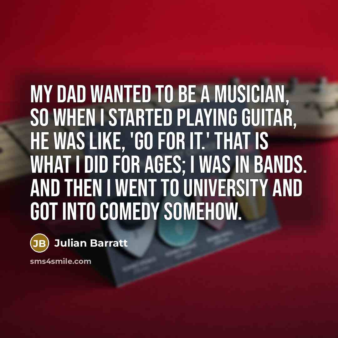 “My dad wanted to be a musician, so when I started playing guitar, he was like, 'Go for it.' That is what I did for ages; I was in bands. And then I went to university and got into comedy somehow.” quote by Julian Barratt