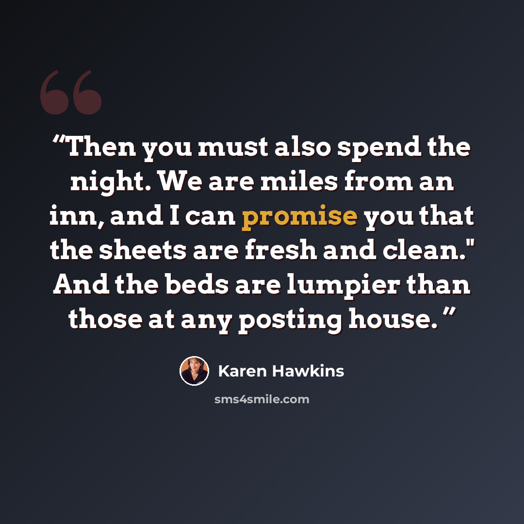 “Then you must also spend the night. We are miles from an inn, and I can promise you that the sheets are fresh and clean." And the beds are lumpier than those at any posting house.” quote by Karen Hawkins