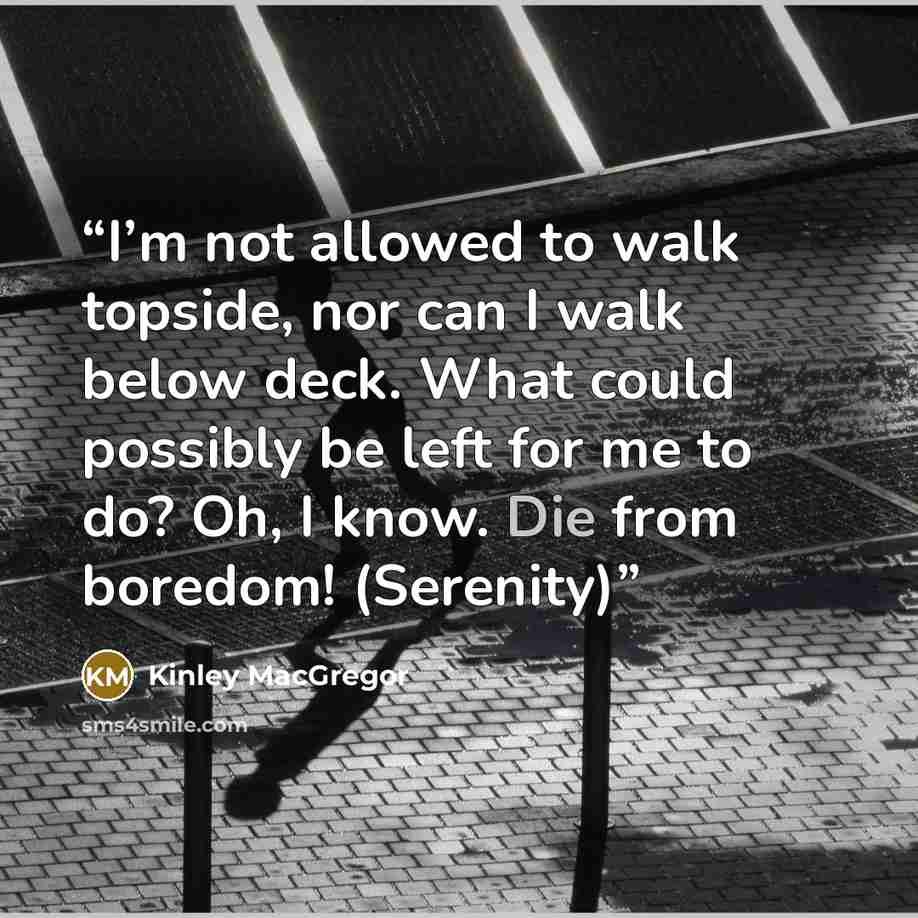 “I’m not allowed to walk topside, nor can I walk below deck. What could possibly be left for me to do? Oh, I know. Die from boredom! (Serenity)” quote by Kinley MacGregor