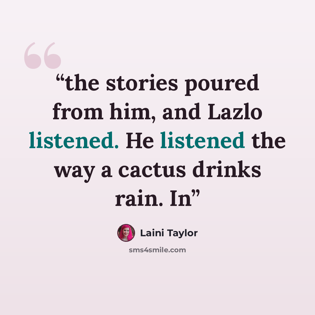 “the stories poured from him, and Lazlo listened. He listened the way a cactus drinks rain. In” quote by Laini Taylor