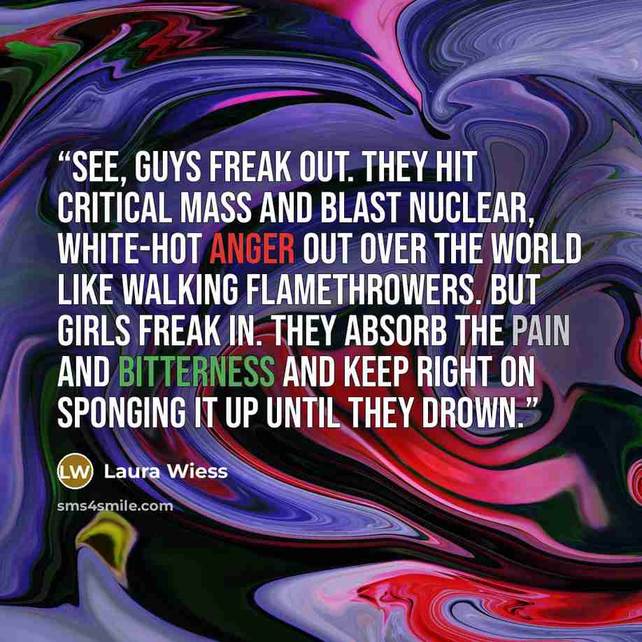 “See, guys freak out. They hit critical mass and blast nuclear, white-hot anger out over the world like walking flamethrowers. But girls freak in. They absorb the pain and bitterness and keep right on sponging it up until they drown.” quote by Laura Wiess