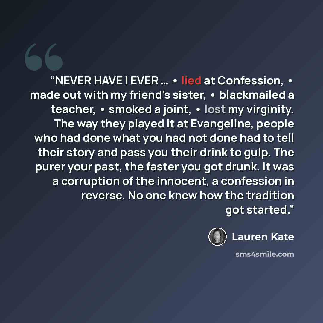 “NEVER HAVE I EVER … • lied at Confession, • made out with my friend’s sister, • blackmailed a teacher, • smoked a joint, • lost my virginity. The way they played it at Evangeline, people who had done what you had not done had to tell their story and pass you their drink to gulp. The purer your…” quote by Lauren Kate