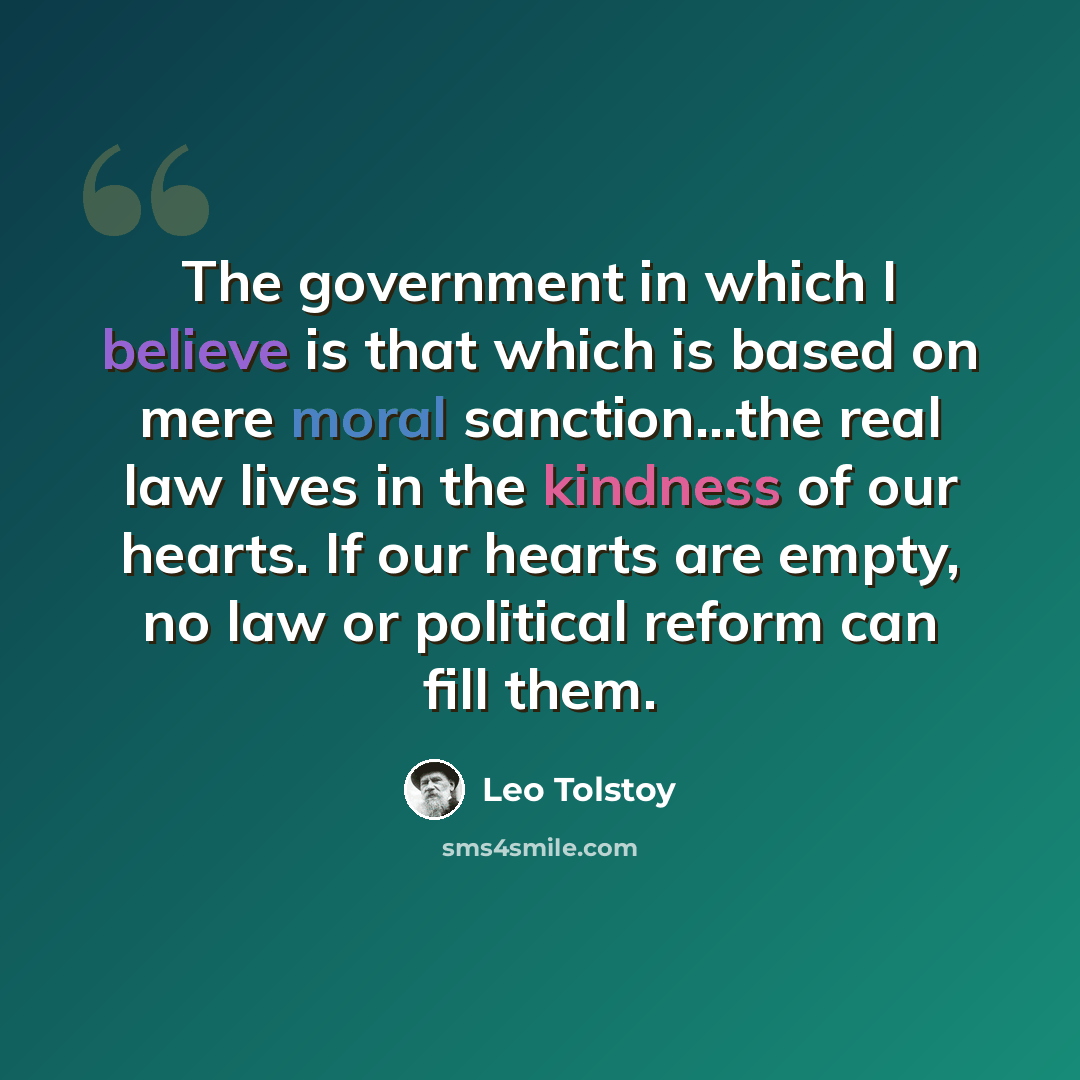 “The government in which I believe is that which is based on mere moral sanction...the real law lives in the kindness of our hearts. If our hearts are empty, no law or political reform can fill them.” quote by Leo Tolstoy