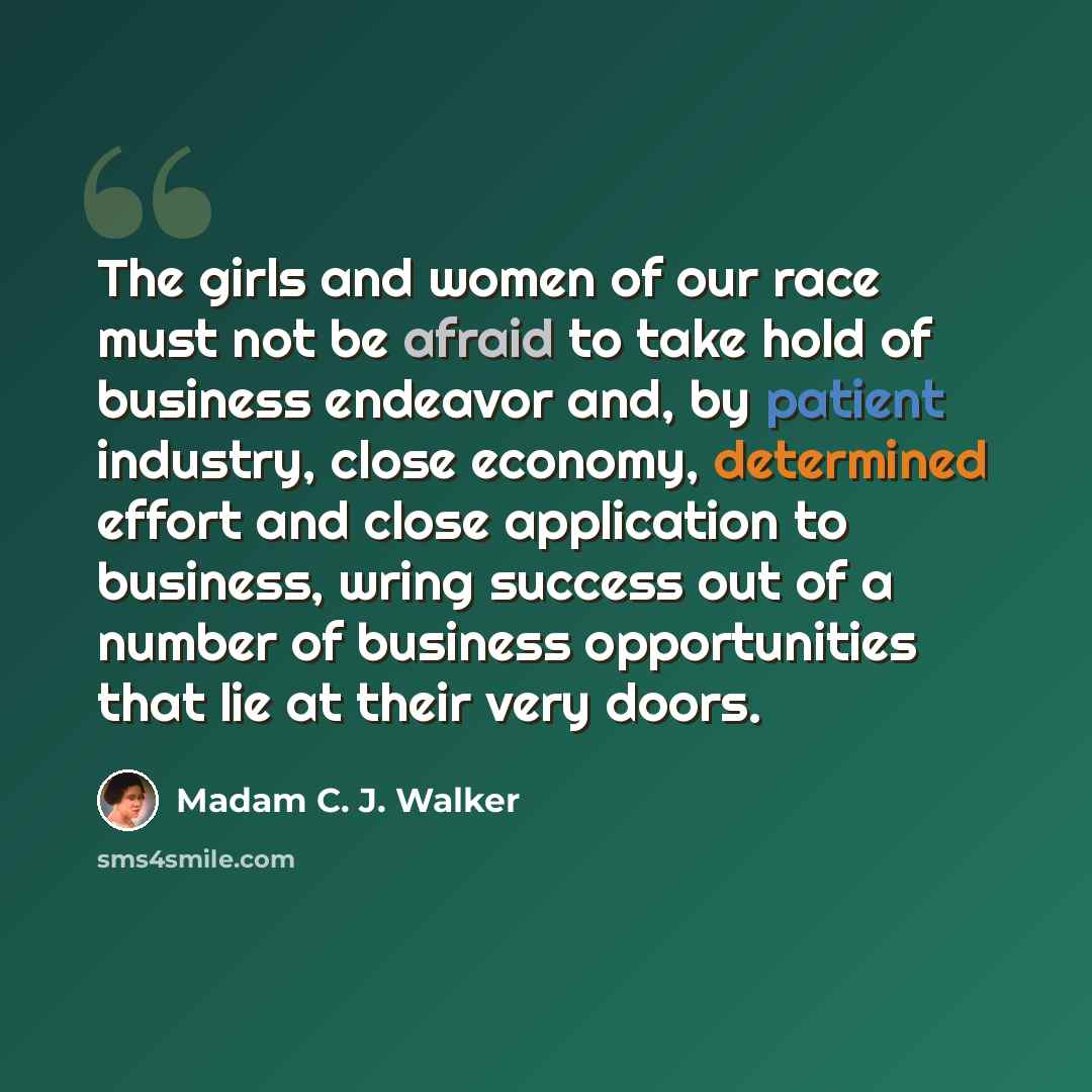 “The girls and women of our race must not be afraid to take hold of business endeavor and, by patient industry, close economy, determined effort and close application to business, wring success out of a number of business opportunities that lie at their very doors.” quote by Madam C. J. Walker