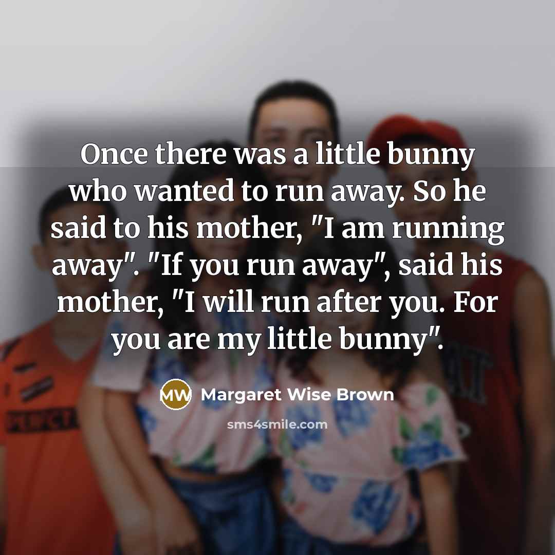 “Once there was a little bunny who wanted to run away. So he said to his mother, "I am running away". "If you run away", said his mother, "I will run after you. For you are my little bunny".” quote by Margaret Wise Brown