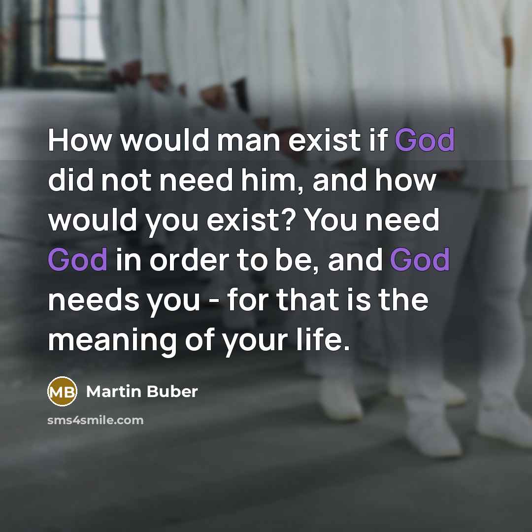“How would man exist if God did not need him, and how would you exist? You need God in order to be, and God needs you - for that is the meaning of your life.” quote by Martin Buber