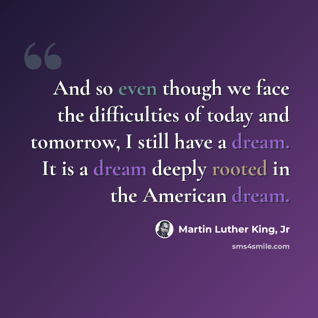 “And so even though we face the difficulties of today and tomorrow, I still have a dream. It is a dream deeply rooted in the American dream.” quote by Martin Luther King, Jr
