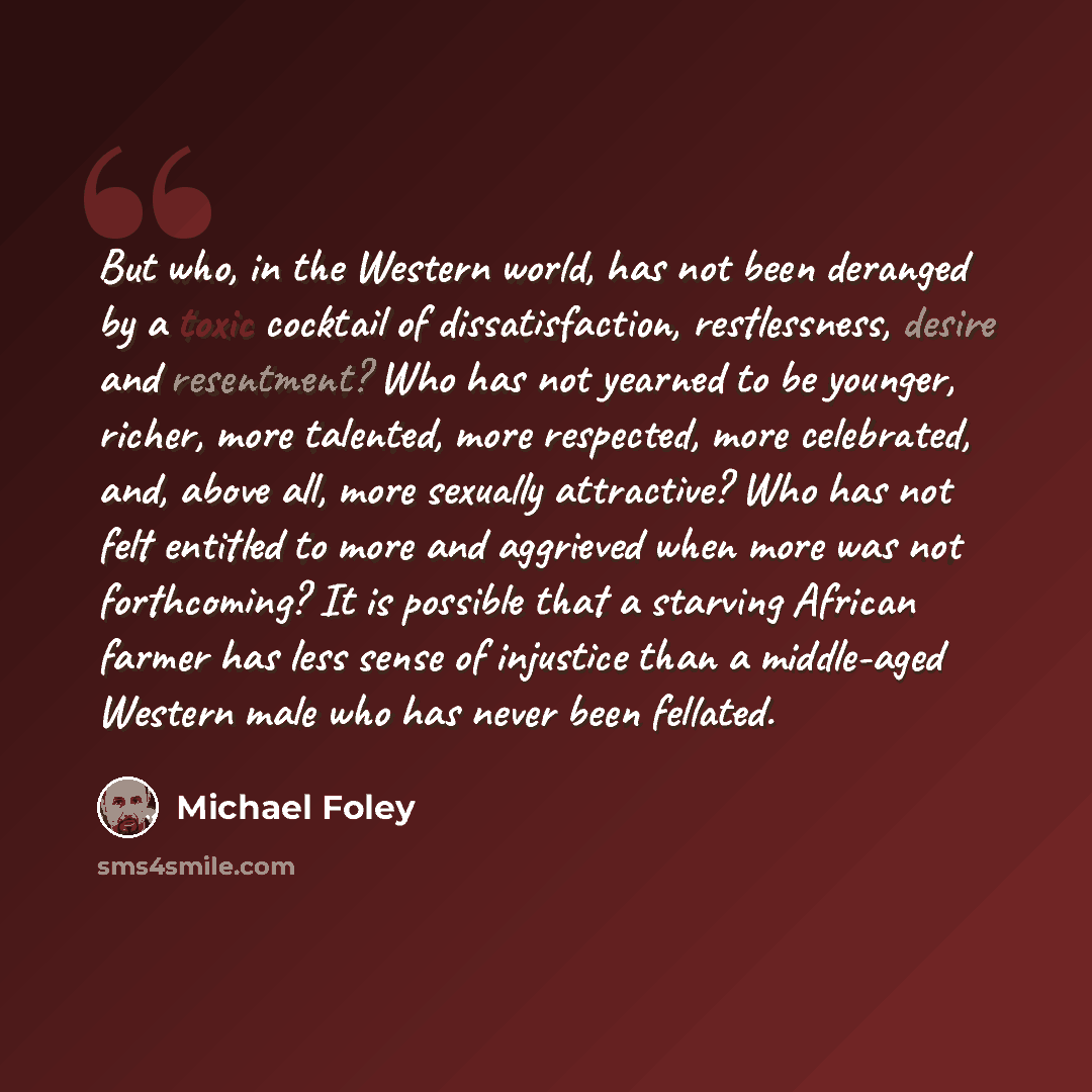 “But who, in the Western world, has not been deranged by a toxic cocktail of dissatisfaction, restlessness, desire and resentment? Who has not yearned to be younger, richer, more talented, more respected, more celebrated, and, above all, more sexually attractive? Who has not felt entitled to more…” quote by Michael Foley