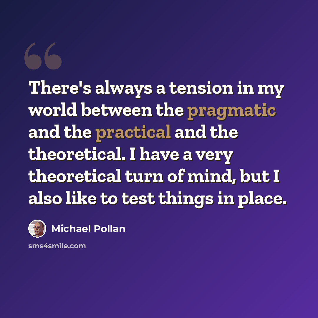 “There's always a tension in my world between the pragmatic and the practical and the theoretical. I have a very theoretical turn of mind, but I also like to test things in place.” quote by Michael Pollan