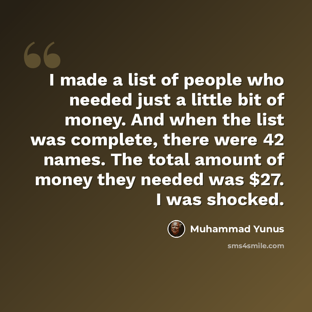 “I made a list of people who needed just a little bit of money. And when the list was complete, there were 42 names. The total amount of money they needed was $27. I was shocked.” quote by Muhammad Yunus