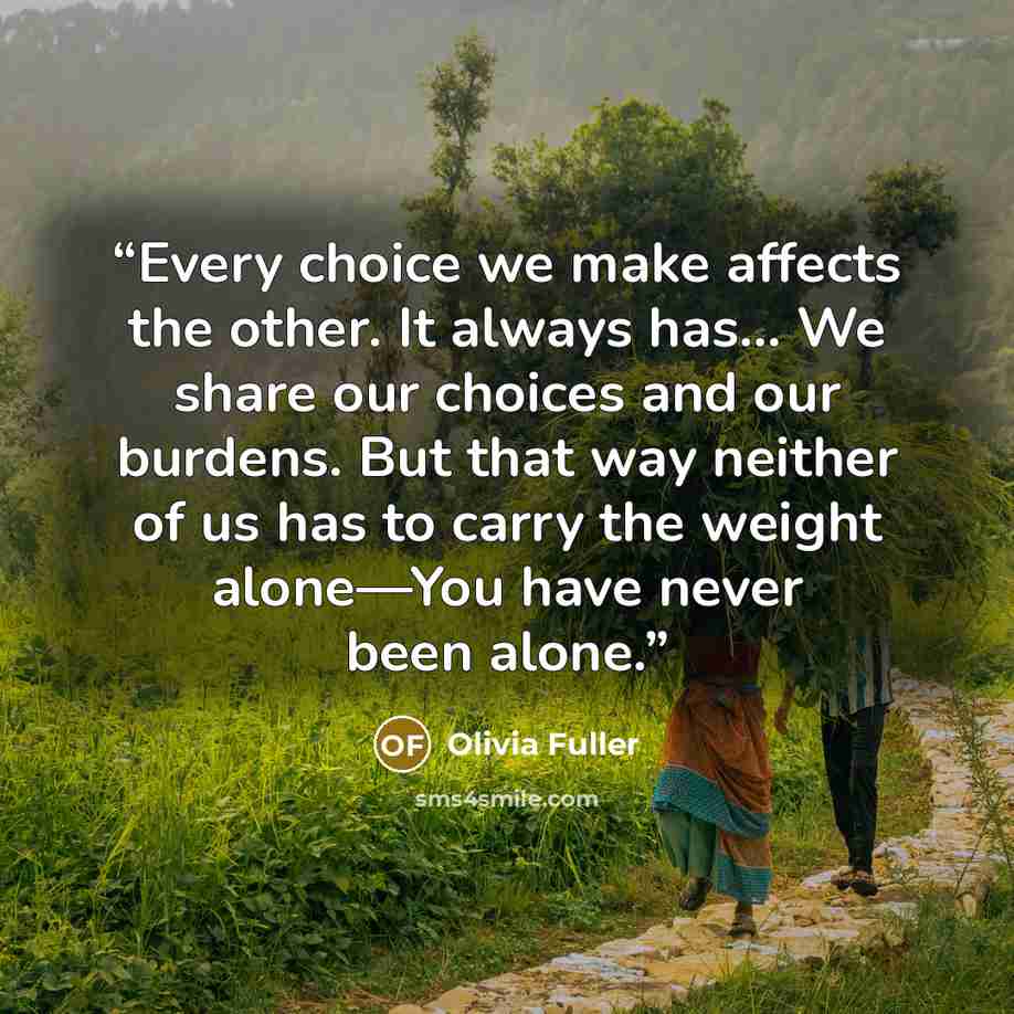 “Every choice we make affects the other. It always has… We share our choices and our burdens. But that way neither of us has to carry the weight alone—You have never been alone.” quote by Olivia Fuller