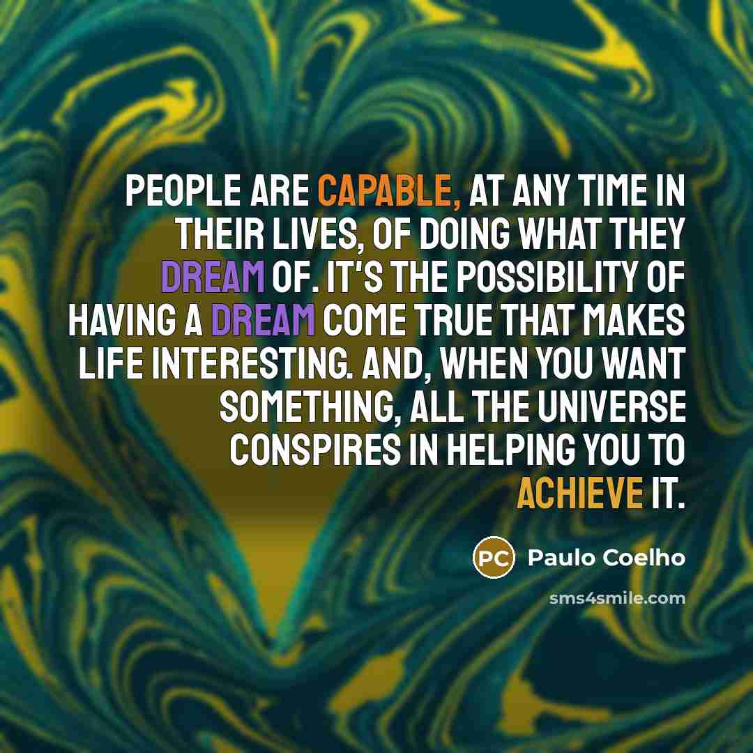 “People are capable, at any time in their lives, of doing what they dream of. It's the possibility of having a dream come true that makes life interesting. And, when you want something, all the universe conspires in helping you to achieve it.” quote by Paulo Coelho