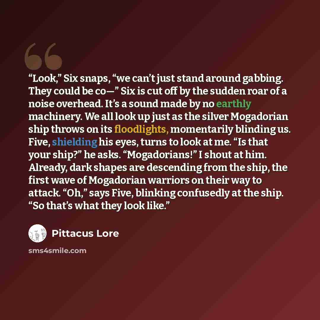 “Look,” Six snaps, “we can’t just stand around gabbing. They could be co—” Six is cut off by the sudden roar of a noise overhead. It’s a sound made by no earthly machinery. We all look up just as the silver Mogadorian ship throws on its floodlights, momentarily blinding us. Five, shielding his…” quote by Pittacus Lore