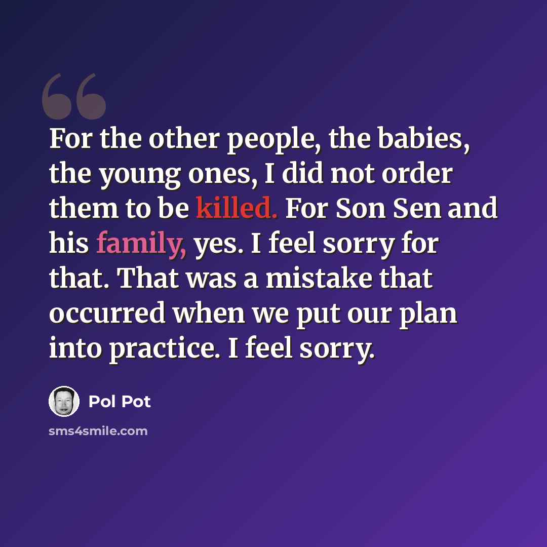“For the other people, the babies, the young ones, I did not order them to be killed. For Son Sen and his family, yes. I feel sorry for that. That was a mistake that occurred when we put our plan into practice. I feel sorry.” quote by Pol Pot