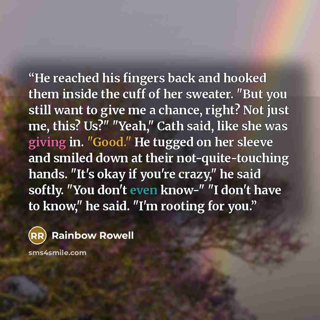 “He reached his fingers back and hooked them inside the cuff of her sweater. "But you still want to give me a chance, right? Not just me, this? Us?" "Yeah," Cath said, like she was giving in. "Good." He tugged on her sleeve and smiled down at their not-quite-touching hands. "It's okay if you're…” quote by Rainbow Rowell