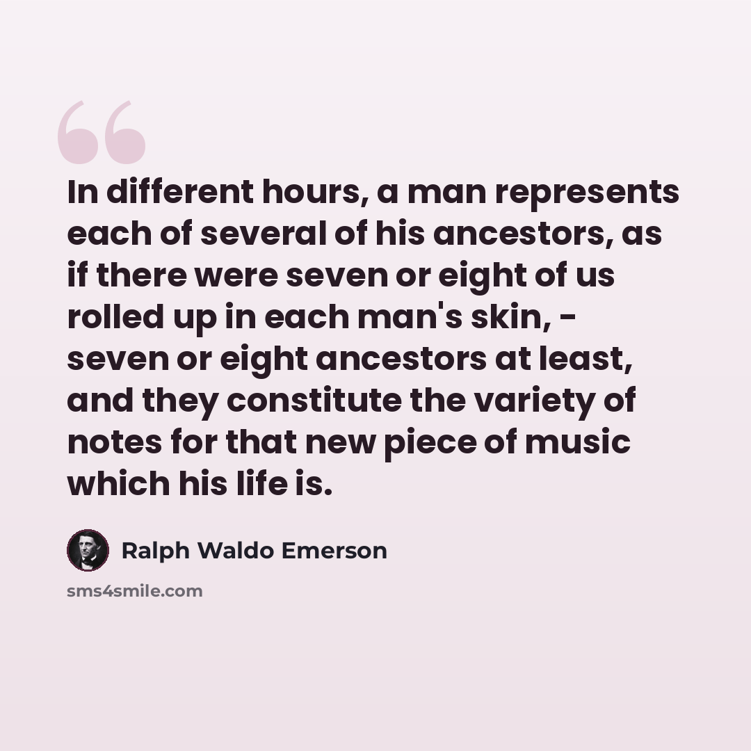 “In different hours, a man represents each of several of his ancestors, as if there were seven or eight of us rolled up in each man's skin, - seven or eight ancestors at least, and they constitute the variety of notes for that new piece of music which his life is.” quote by Ralph Waldo Emerson