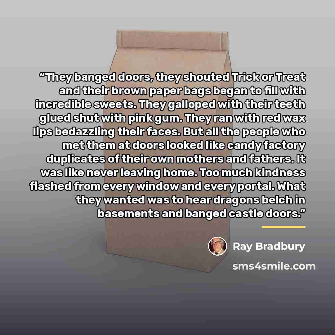 “They banged doors, they shouted Trick or Treat and their brown paper bags began to fill with incredible sweets. They galloped with their teeth glued shut with pink gum. They ran with red wax lips bedazzling their faces. But all the people who met them at doors looked like candy factory duplicates…” quote by Ray Bradbury