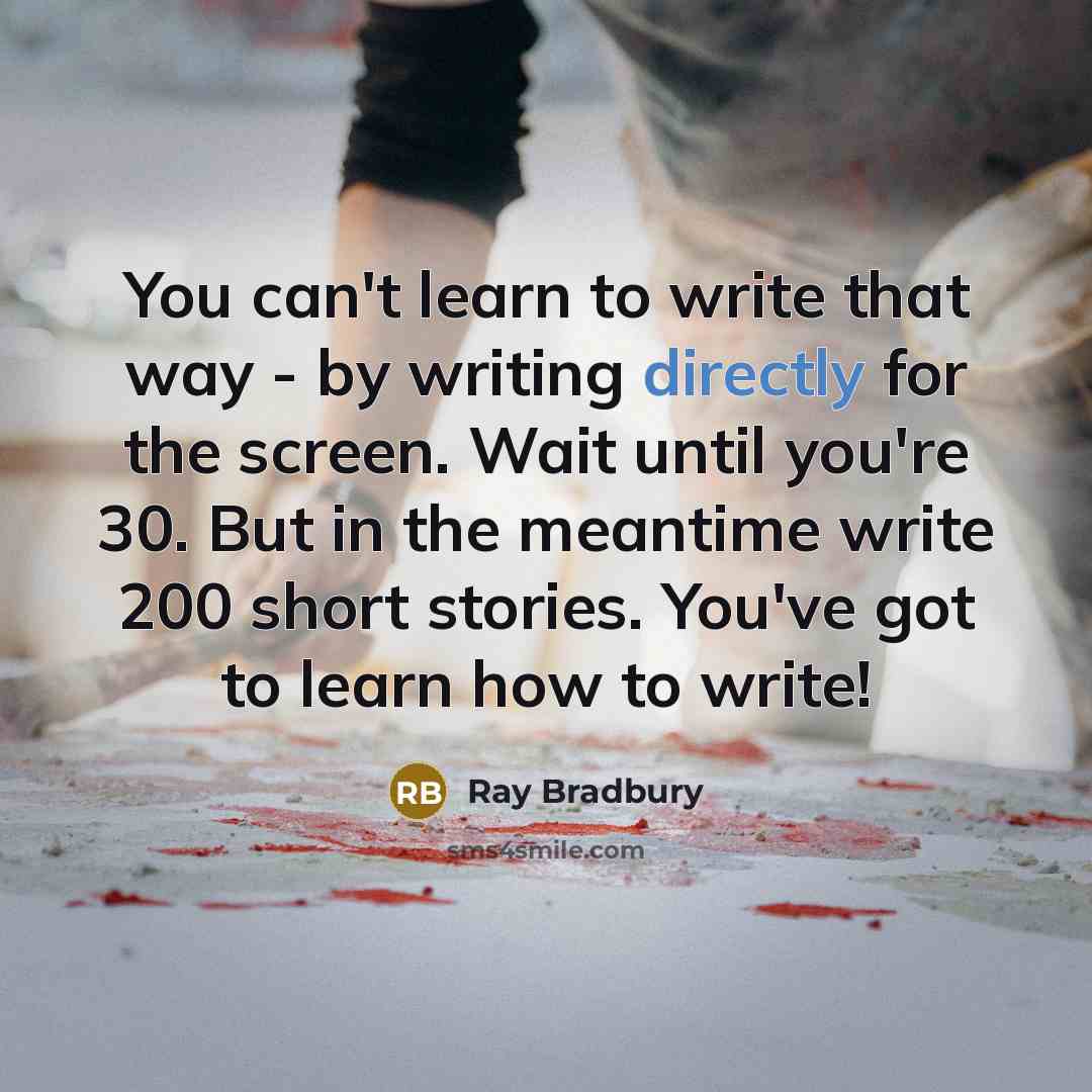 “You can't learn to write that way - by writing directly for the screen. Wait until you're 30. But in the meantime write 200 short stories. You've got to learn how to write!” quote by Ray Bradbury