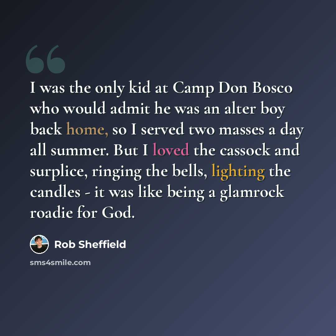 “I was the only kid at Camp Don Bosco who would admit he was an alter boy back home, so I served two masses a day all summer. But I loved the cassock and surplice, ringing the bells, lighting the candles - it was like being a glamrock roadie for God.” quote by Rob Sheffield