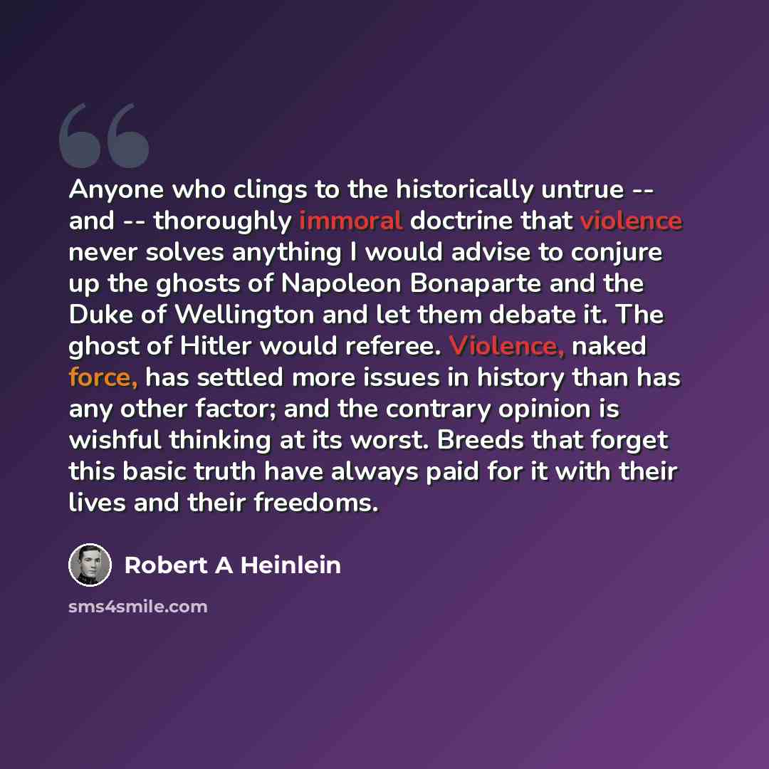 “Anyone who clings to the historically untrue -- and -- thoroughly immoral doctrine that violence never solves anything I would advise to conjure up the ghosts of Napoleon Bonaparte and the Duke of Wellington and let them debate it. The ghost of Hitler would referee. Violence, naked force, has…” quote by Robert A Heinlein