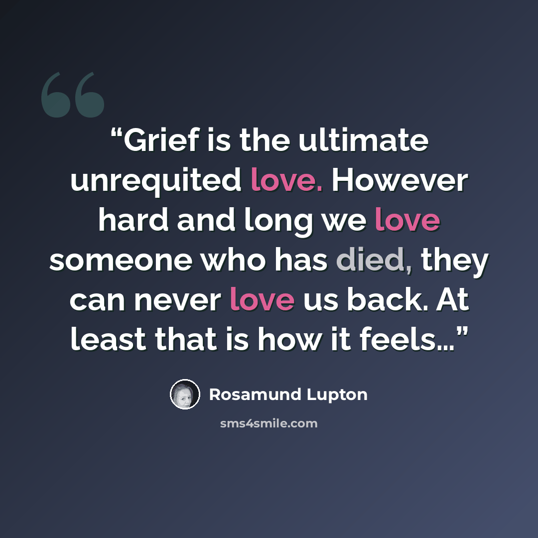 “Grief is the ultimate unrequited love. However hard and long we love someone who has died, they can never love us back. At least that is how it feels…” quote by Rosamund Lupton