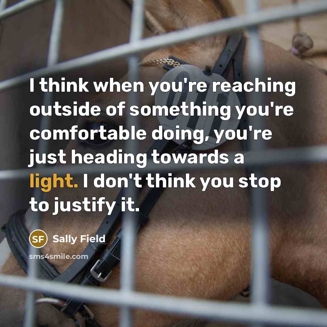 “I think when you're reaching outside of something you're comfortable doing, you're just heading towards a light. I don't think you stop to justify it.” quote by Sally Field