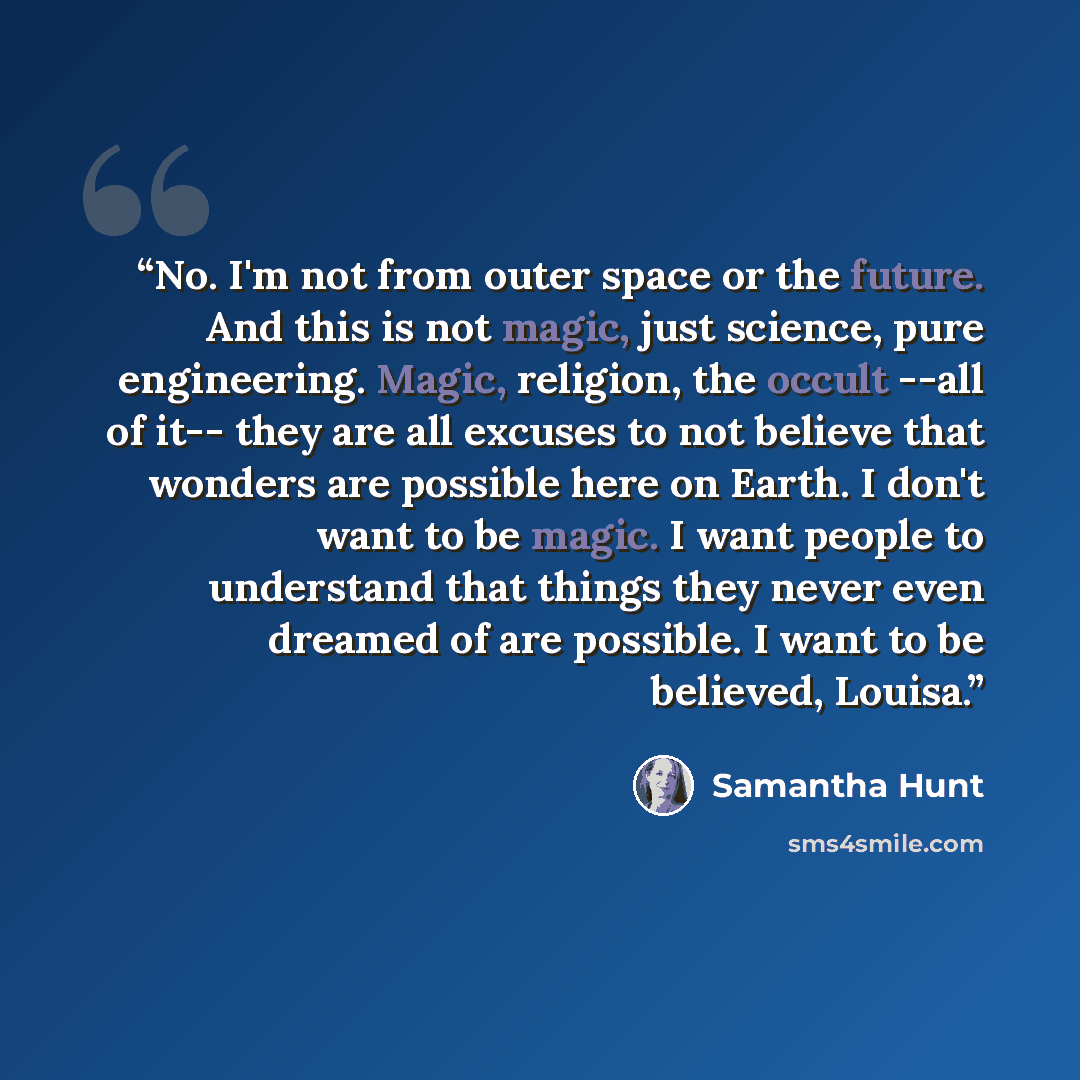 “No. I'm not from outer space or the future. And this is not magic, just science, pure engineering. Magic, religion, the occult --all of it-- they are all excuses to not believe that wonders are possible here on Earth. I don't want to be magic. I want people to understand that things they never…” quote by Samantha Hunt