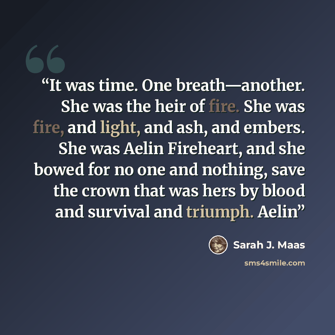 “It was time. One breath—another. She was the heir of fire. She was fire, and light, and ash, and embers. She was Aelin Fireheart, and she bowed for no one and nothing, save the crown that was hers by blood and survival and triumph. Aelin” quote by Sarah J. Maas