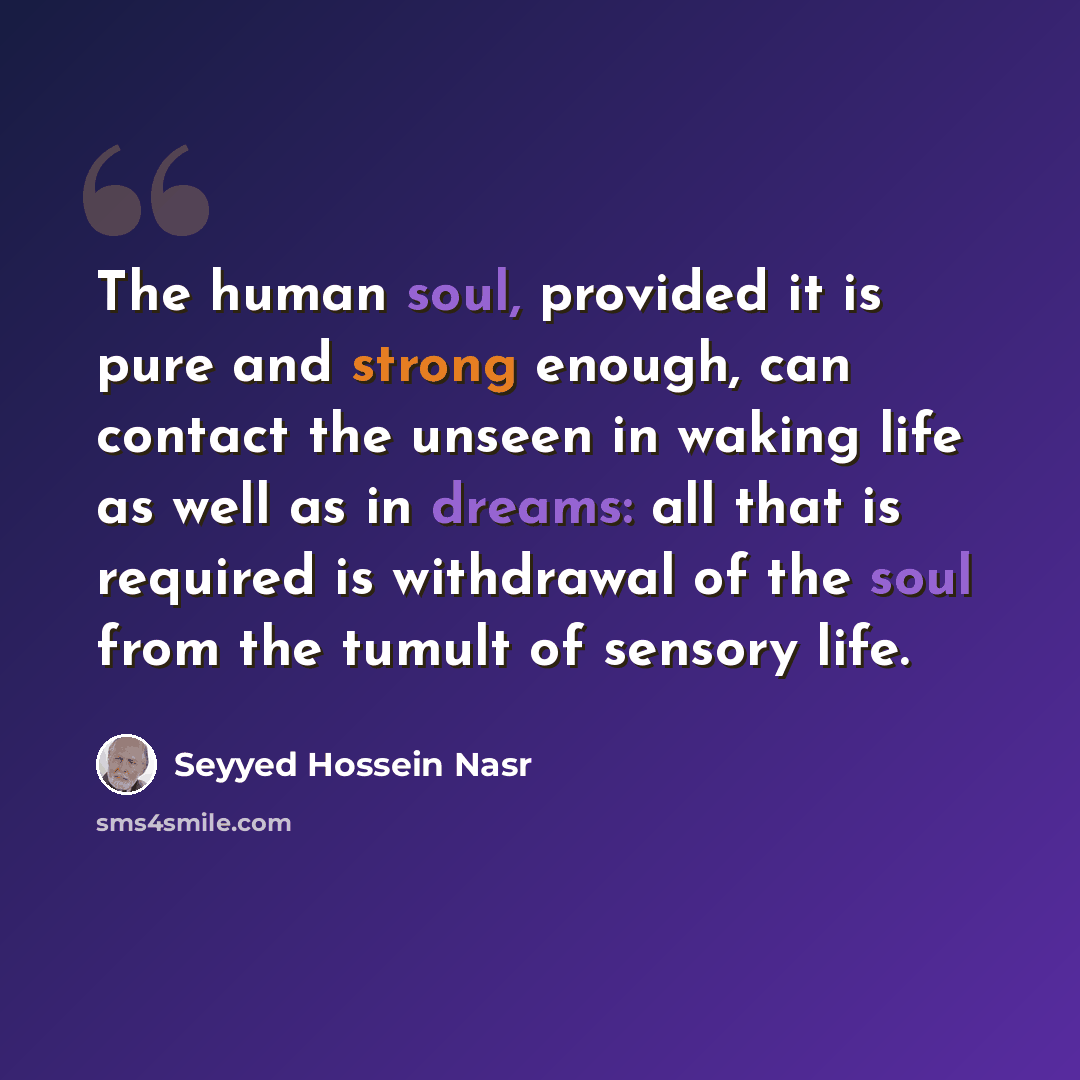 “The human soul, provided it is pure and strong enough, can contact the unseen in waking life as well as in dreams: all that is required is withdrawal of the soul from the tumult of sensory life.” quote by Seyyed Hossein Nasr