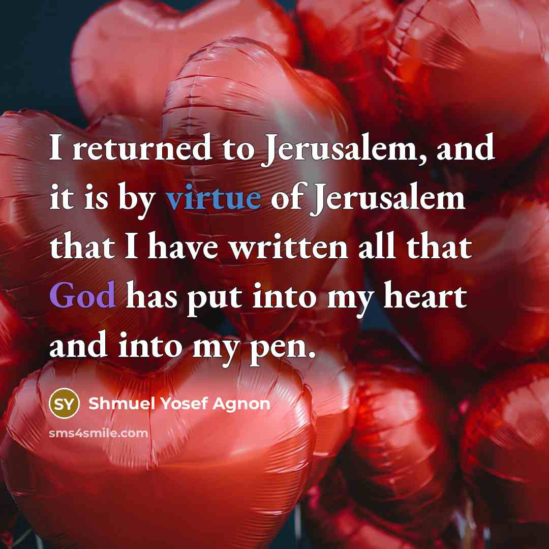 “I returned to Jerusalem, and it is by virtue of Jerusalem that I have written all that God has put into my heart and into my pen.” quote by Shmuel Yosef Agnon