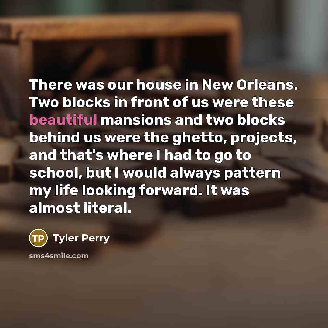“There was our house in New Orleans. Two blocks in front of us were these beautiful mansions and two blocks behind us were the ghetto, projects, and that's where I had to go to school, but I would always pattern my life looking forward. It was almost literal.” quote by Tyler Perry