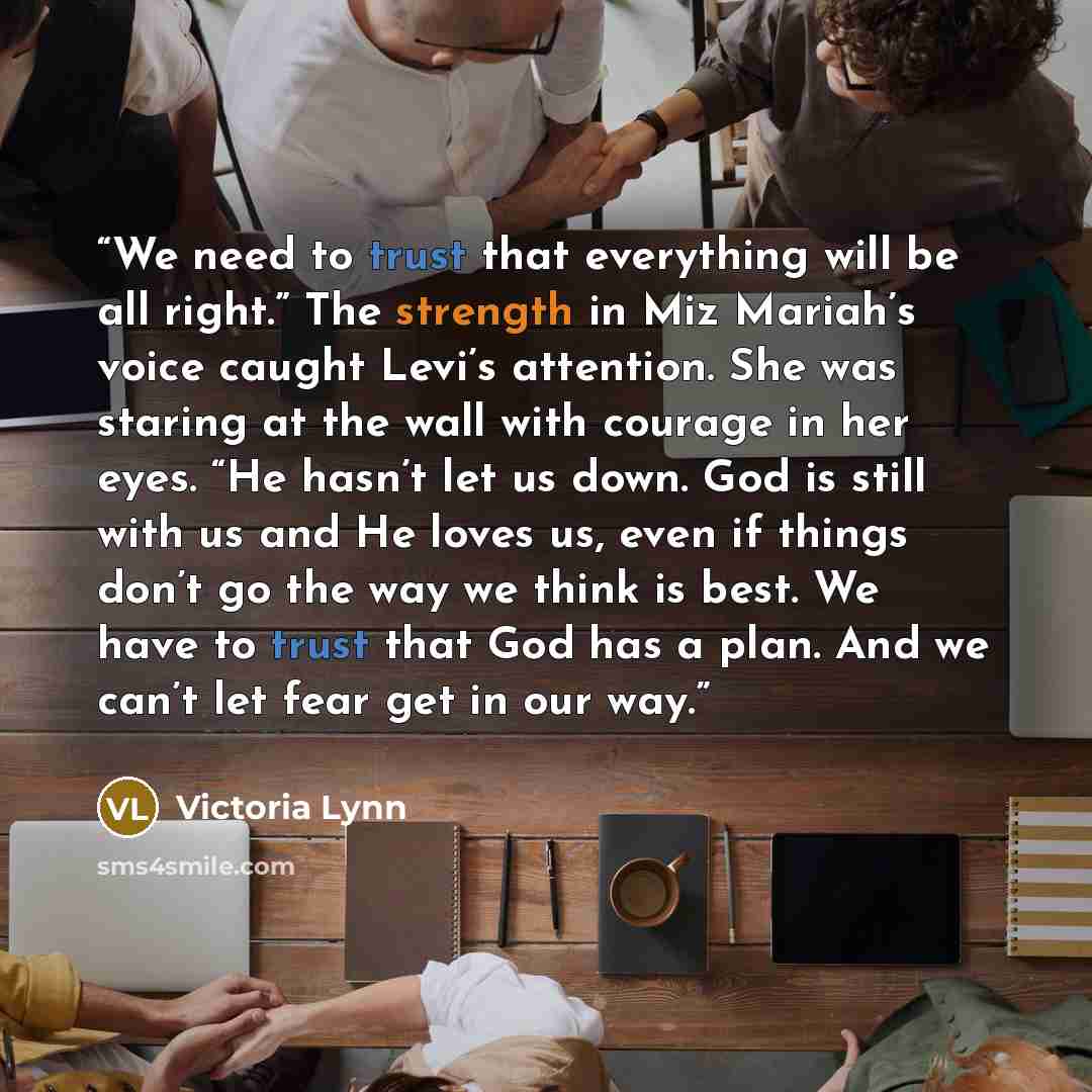 “We need to trust that everything will be all right.” The strength in Miz Mariah’s voice caught Levi’s attention. She was staring at the wall with courage in her eyes. “He hasn’t let us down. God is still with us and He loves us, even if things don’t go the way we think is best. We have to trust…” quote by Victoria Lynn
