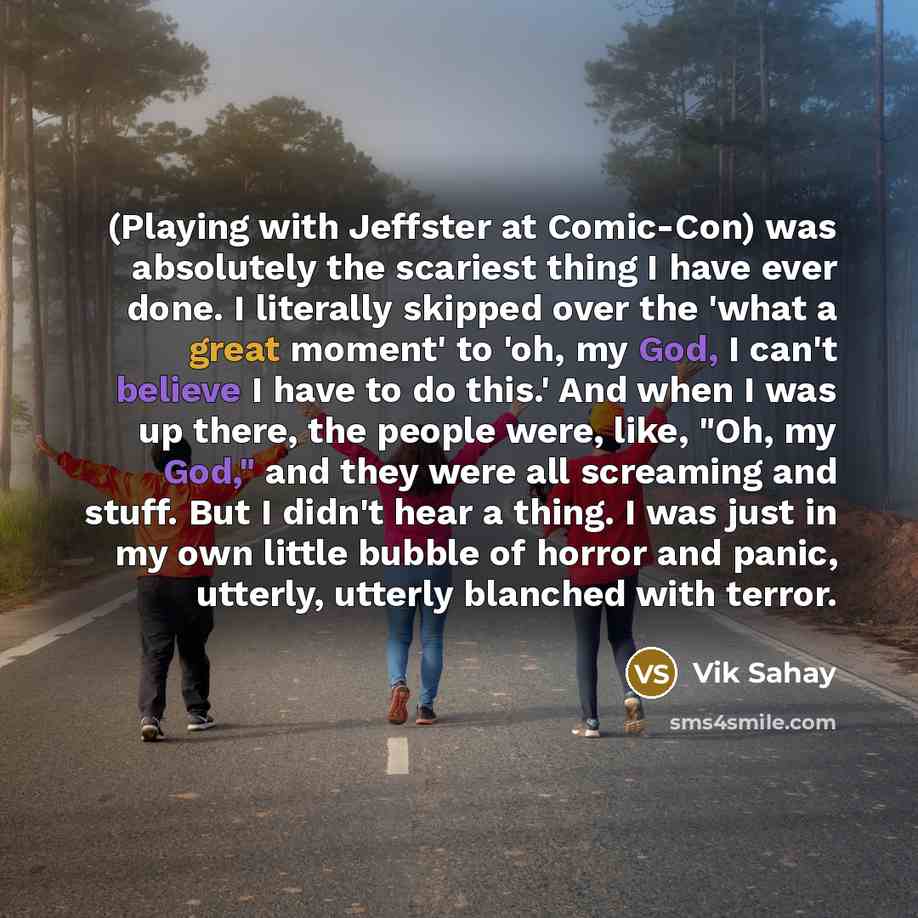 “(Playing with Jeffster at Comic-Con) was absolutely the scariest thing I have ever done. I literally skipped over the 'what a great moment' to 'oh, my God, I can't believe I have to do this.' And when I was up there, the people were, like, "Oh, my God," and they were all screaming and stuff. But I…” quote by Vik Sahay