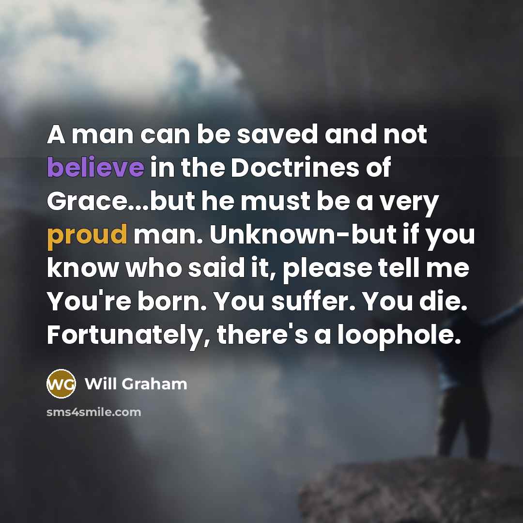 “A man can be saved and not believe in the Doctrines of Grace...but he must be a very proud man. Unknown-but if you know who said it, please tell me You're born. You suffer. You die. Fortunately, there's a loophole.” quote by Will Graham