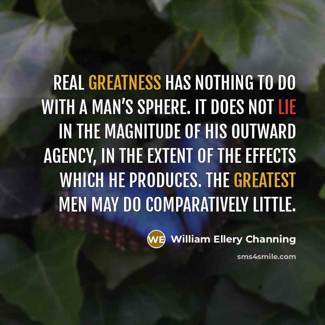 “Real greatness has nothing to do with a man’s sphere. It does not lie in the magnitude of his outward agency, in the extent of the effects which he produces. The greatest men may do comparatively little.” quote by William Ellery Channing