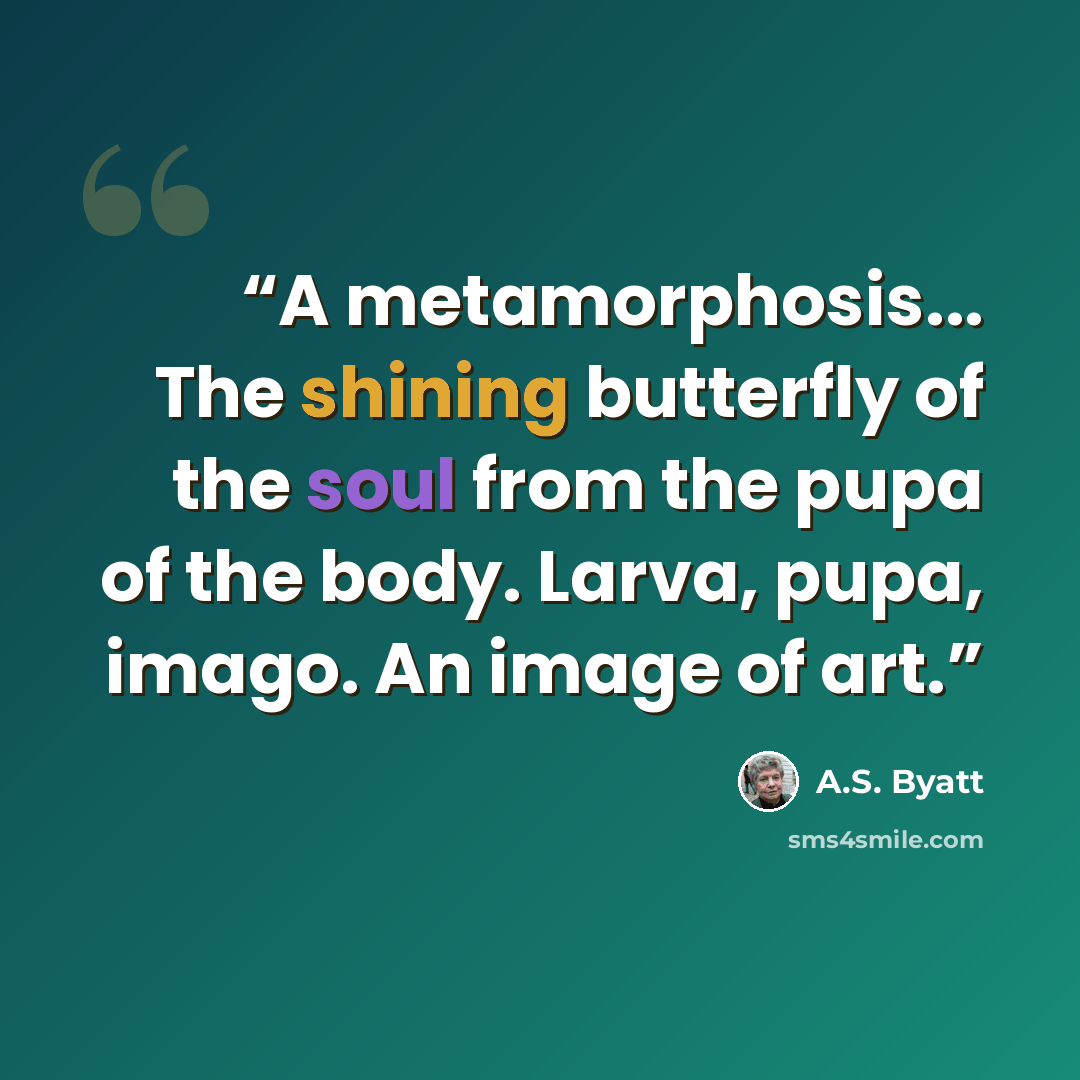 “A metamorphosis... The shining butterfly of the soul from the pupa of the body. Larva, pupa, imago. An image of art.” quote by A.S. Byatt