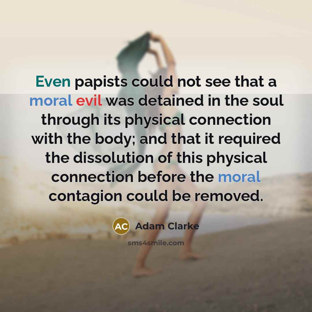 “Even papists could not see that a moral evil was detained in the soul through its physical connection with the body; and that it required the dissolution of this physical connection before the moral contagion could be removed.” quote by Adam Clarke