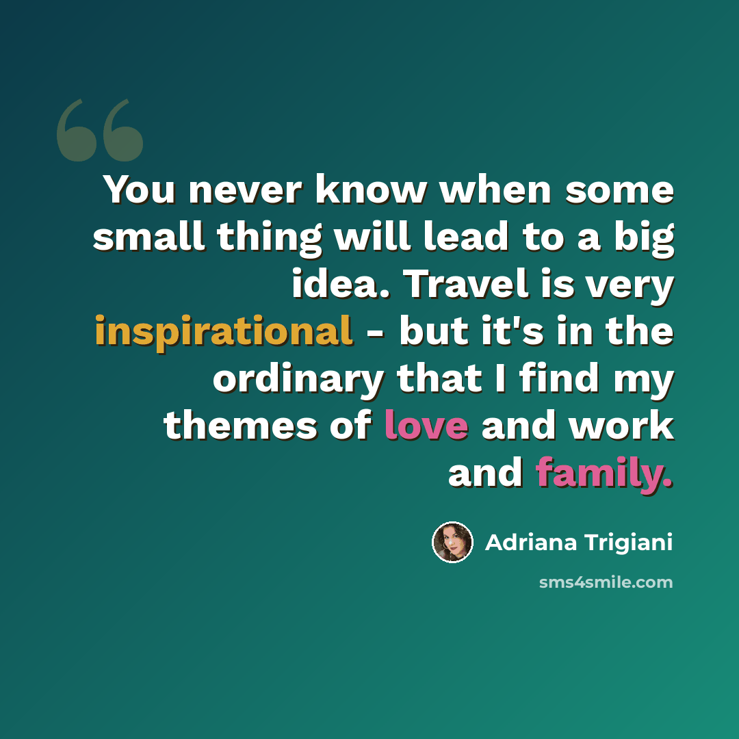 “You never know when some small thing will lead to a big idea. Travel is very inspirational - but it's in the ordinary that I find my themes of love and work and family.” quote by Adriana Trigiani