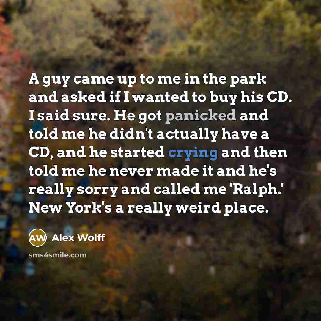 “A guy came up to me in the park and asked if I wanted to buy his CD. I said sure. He got panicked and told me he didn't actually have a CD, and he started crying and then told me he never made it and he's really sorry and called me 'Ralph.' New York's a really weird place.” quote by Alex Wolff