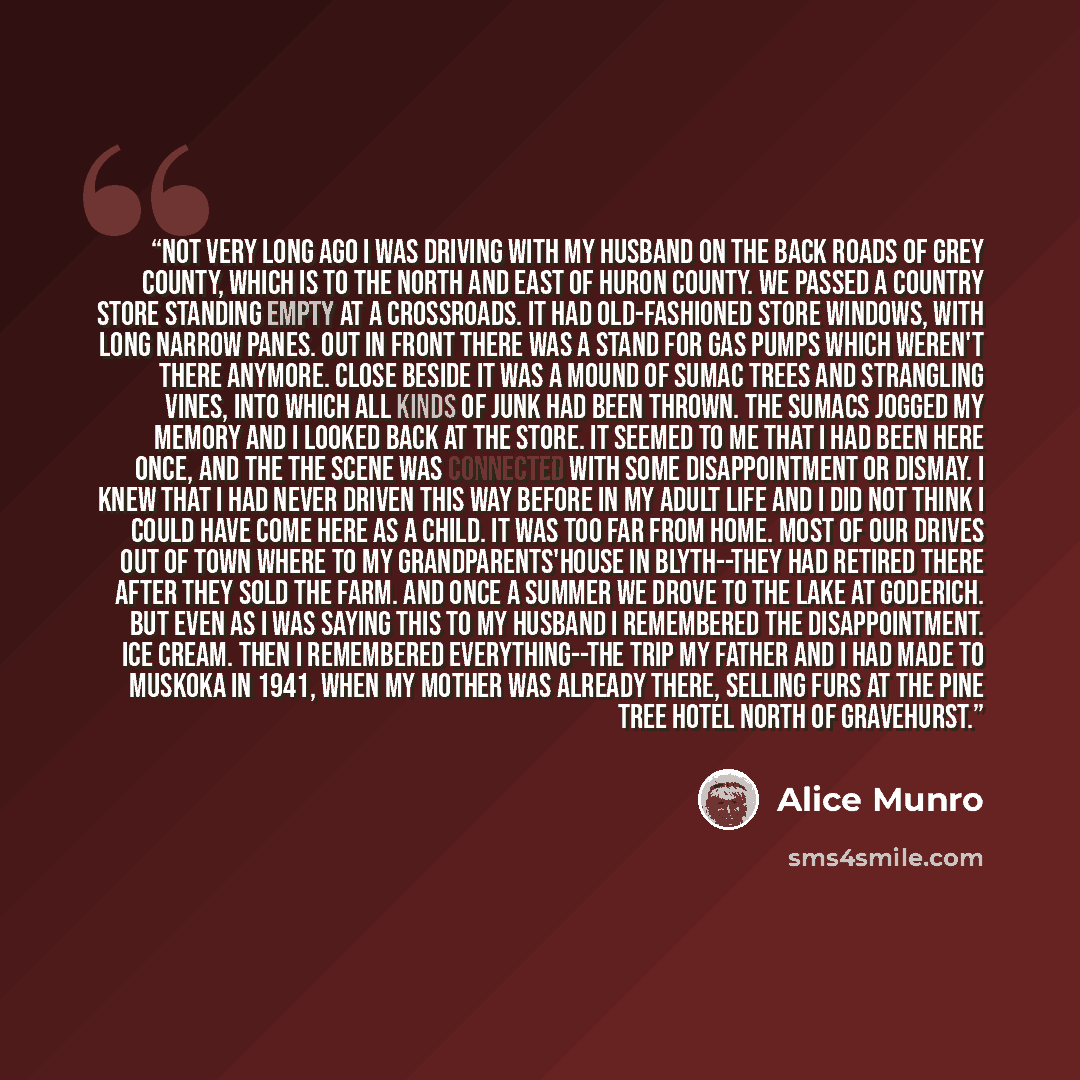 “Not very long ago I was driving with my husband on the back roads of Grey County, which is to the north and east of Huron County. We passed a country store standing empty at a crossroads. It had old-fashioned store windows, with long narrow panes. Out in front there was a stand for gas pumps which…” quote by Alice Munro