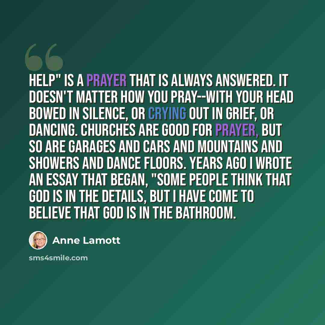 “Help" is a prayer that is always answered. It doesn't matter how you pray--with your head bowed in silence, or crying out in grief, or dancing. Churches are good for prayer, but so are garages and cars and mountains and showers and dance floors. Years ago I wrote an essay that began, "Some people…” quote by Anne Lamott