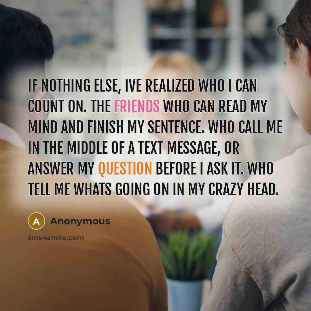 “If nothing else, Ive realized who I can count on. The friends who can read my mind and finish my sentence. Who call me in the middle of a text message, or answer my question before I ask it. Who tell me whats going on in my crazy head.” quote by Anonymous