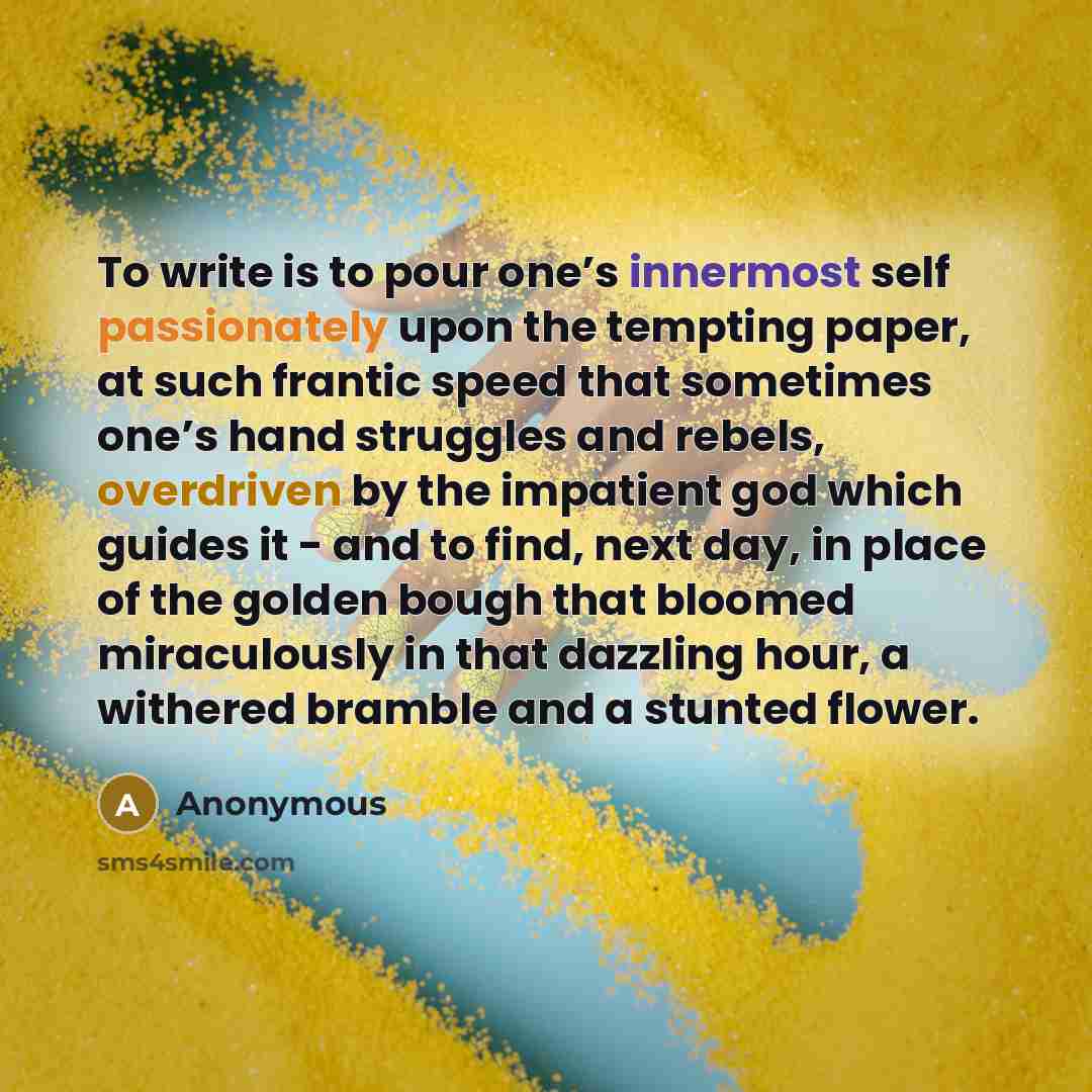 “To write is to pour one’s innermost self passionately upon the tempting paper, at such frantic speed that sometimes one’s hand struggles and rebels, overdriven by the impatient god which guides it - and to find, next day, in place of the golden bough that bloomed miraculously in that dazzling…” quote by Anonymous