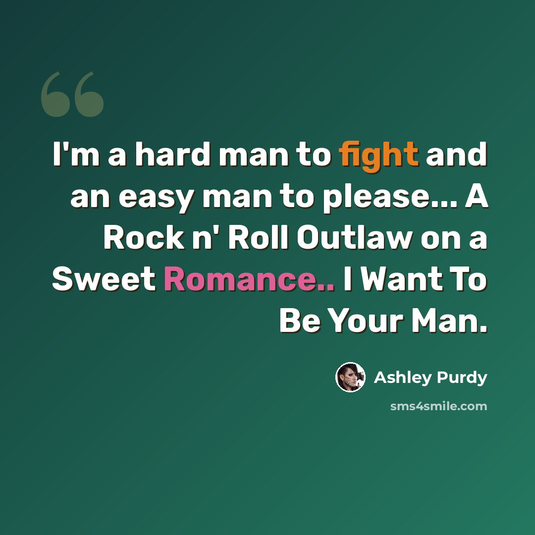 “I'm a hard man to fight and an easy man to please... A Rock n' Roll Outlaw on a Sweet Romance.. I Want To Be Your Man.” quote by Ashley Purdy